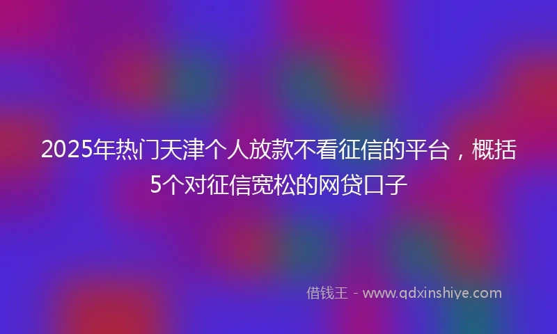 2025年热门天津个人放款不看征信的平台，概括5个对征信宽松的网贷口子