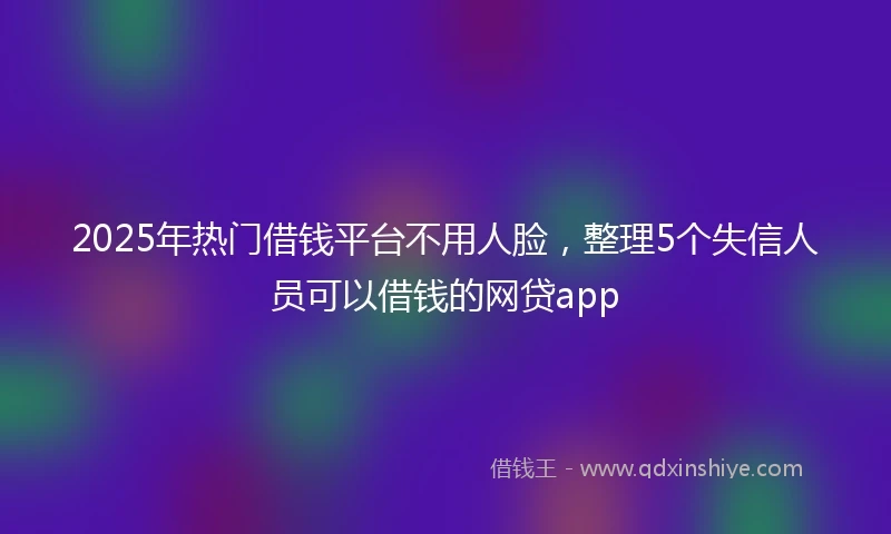 2025年热门借钱平台不用人脸，整理5个失信人员可以借钱的网贷app