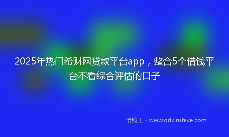 2025年热门希财网贷款平台app，整合5个借钱平台不看综合评估的口子