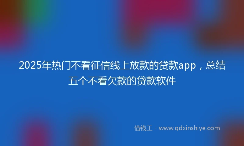 2025年热门不看征信线上放款的贷款app，总结五个不看欠款的贷款软件