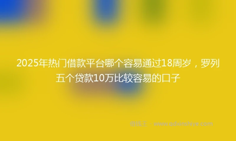 2025年热门借款平台哪个容易通过18周岁，罗列五个贷款10万比较容易的口子