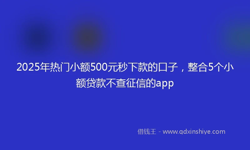 2025年热门小额500元秒下款的口子，整合5个小额贷款不查征信的app