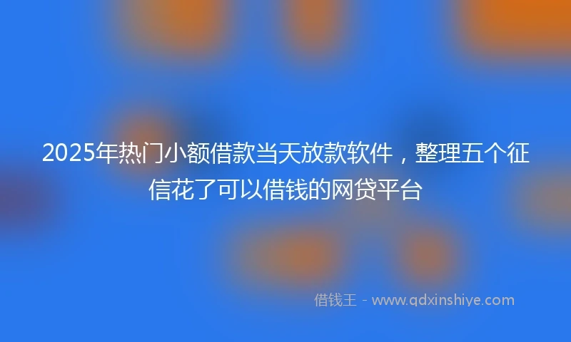 2025年热门小额借款当天放款软件，整理五个征信花了可以借钱的网贷平台