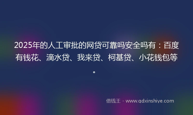 2025年的人工审批的网贷可靠吗安全吗有：百度有钱花、滴水贷、我来贷、柯基贷、小花钱包等。