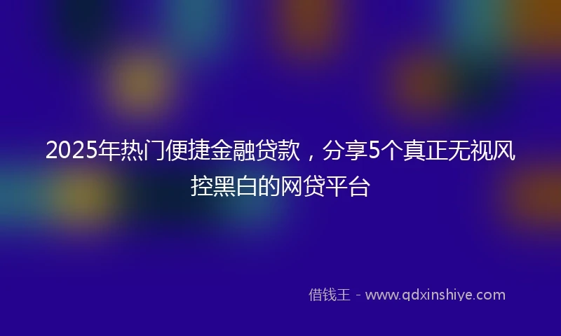 2025年热门便捷金融贷款，分享5个真正无视风控黑白的网贷平台