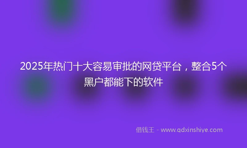 2025年热门十大容易审批的网贷平台，整合5个黑户都能下的软件