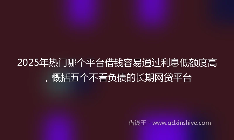 2025年热门哪个平台借钱容易通过利息低额度高，概括五个不看负债的长期网贷平台