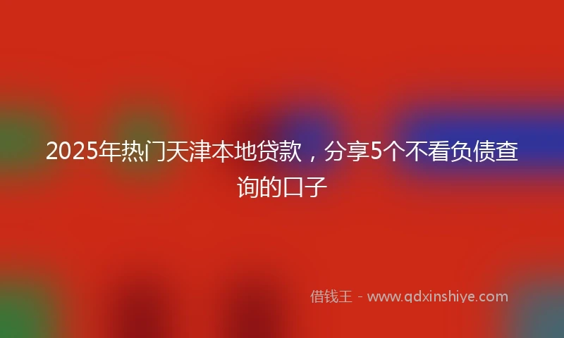 2025年热门天津本地贷款，分享5个不看负债查询的口子