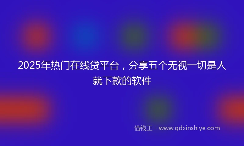 2025年热门在线贷平台，分享五个无视一切是人就下款的软件