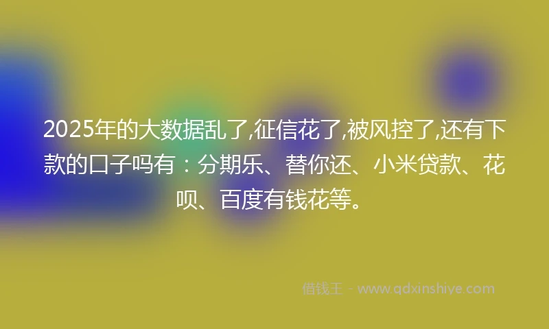 2025年的大数据乱了,征信花了,被风控了,还有下款的口子吗有：分期乐、替你还、小米贷款、花呗、百度有钱花等。