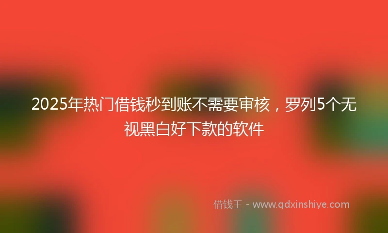 2025年热门借钱秒到账不需要审核，罗列5个无视黑白好下款的软件