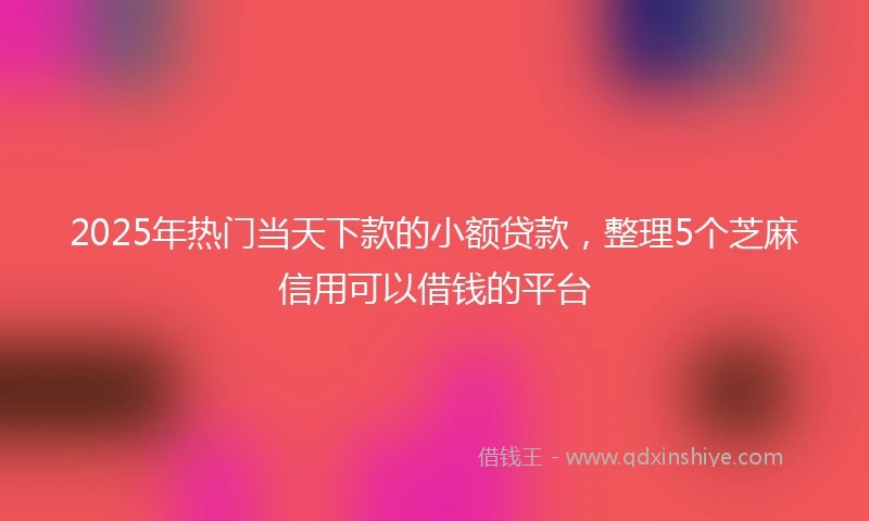 2025年热门当天下款的小额贷款，整理5个芝麻信用可以借钱的平台