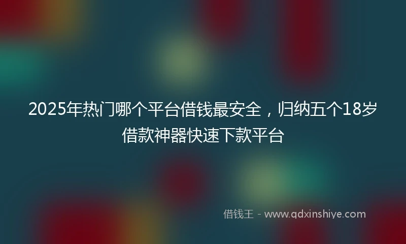 2025年热门哪个平台借钱最安全，归纳五个18岁借款神器快速下款平台