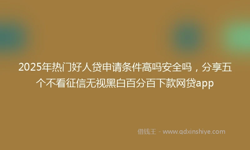2025年热门好人贷申请条件高吗安全吗，分享五个不看征信无视黑白百分百下款网贷app