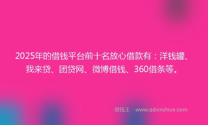 2025年的借钱平台前十名放心借款有：洋钱罐、我来贷、团贷网、微博借钱、360借条等。