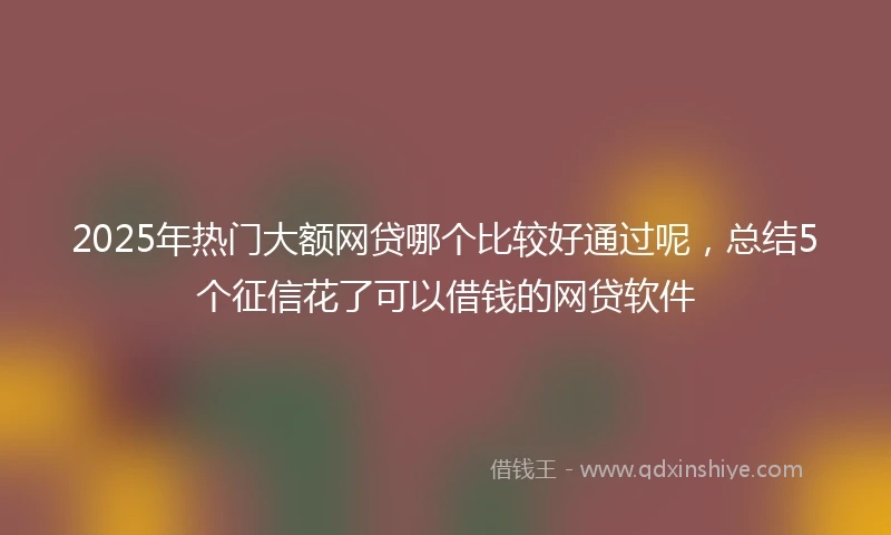 2025年热门大额网贷哪个比较好通过呢，总结5个征信花了可以借钱的网贷软件