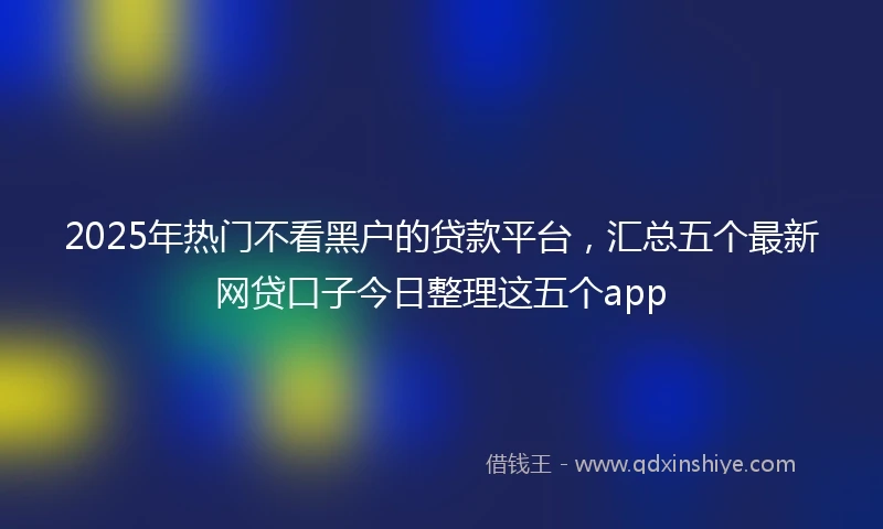 2025年热门不看黑户的贷款平台，汇总五个最新网贷口子今日整理这五个app