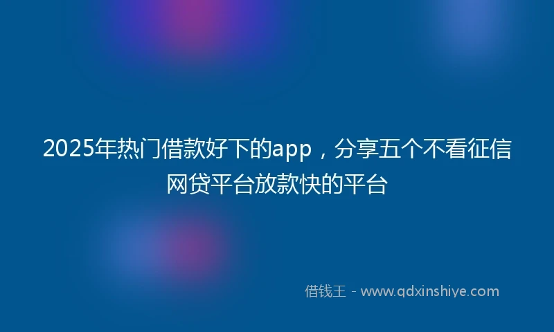2025年热门借款好下的app，分享五个不看征信网贷平台放款快的平台