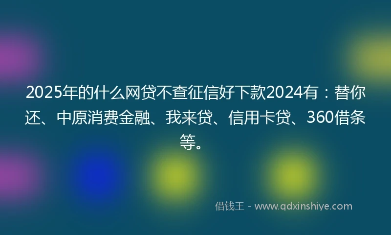 2025年的什么网贷不查征信好下款2024有：替你还、中原消费金融、我来贷、信用卡贷、360借条等。
