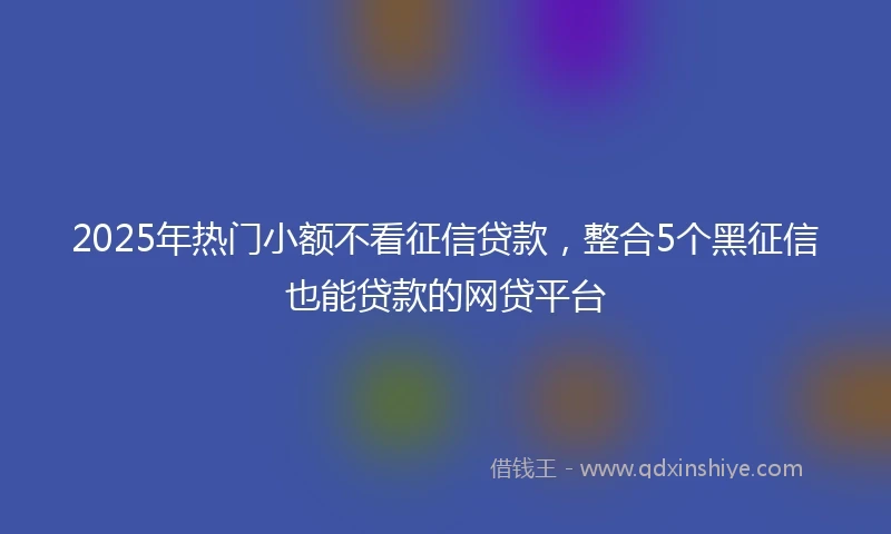 2025年热门小额不看征信贷款，整合5个黑征信也能贷款的网贷平台
