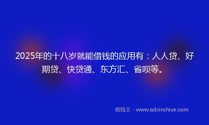 2025年的十八岁就能借钱的应用有：人人贷、好期贷、快贷通、东方汇、省呗等。