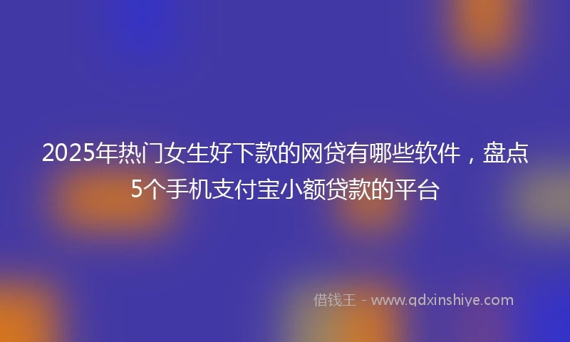 2025年热门女生好下款的网贷有哪些软件，盘点5个手机支付宝小额贷款的平台