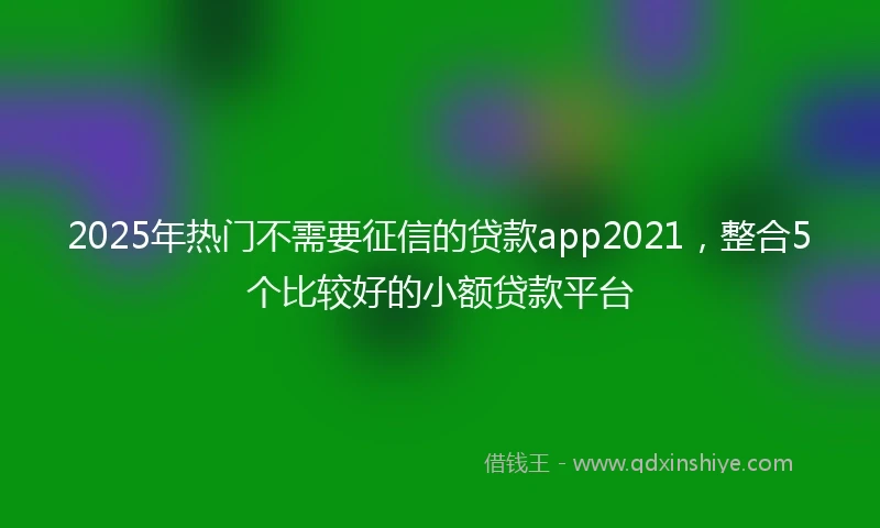 2025年热门不需要征信的贷款app2021，整合5个比较好的小额贷款平台