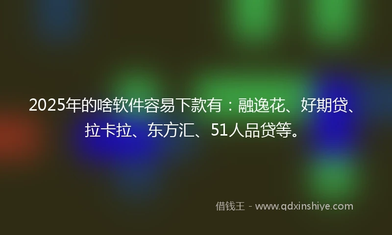 2025年的啥软件容易下款有：融逸花、好期贷、拉卡拉、东方汇、51人品贷等。