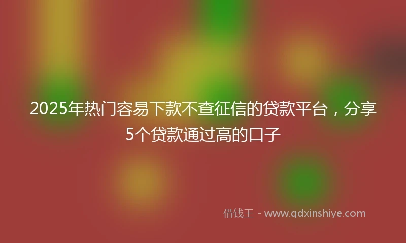 2025年热门容易下款不查征信的贷款平台，分享5个贷款通过高的口子