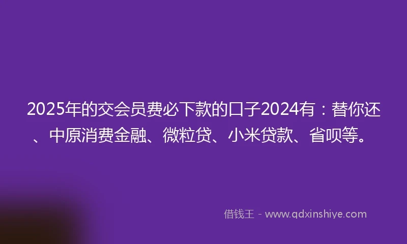 2025年的交会员费必下款的口子2024有：替你还、中原消费金融、微粒贷、小米贷款、省呗等。