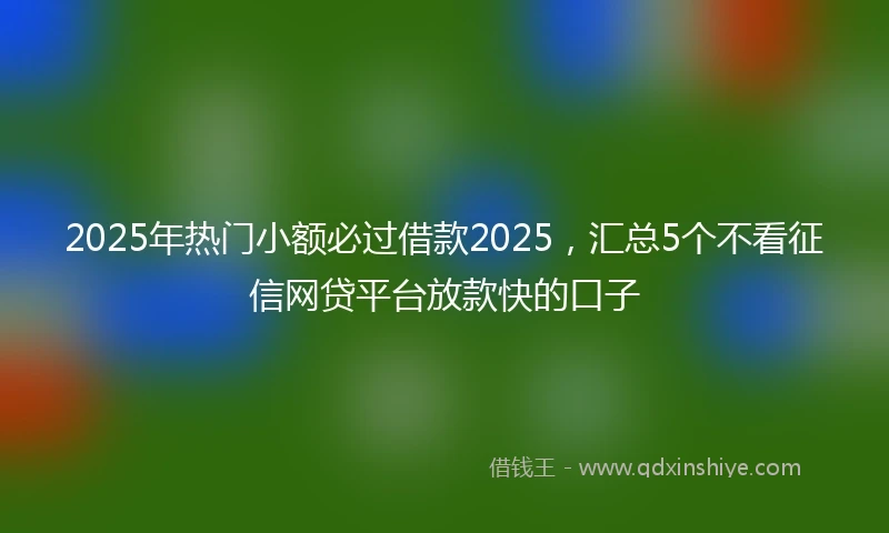 2025年热门小额必过借款2025，汇总5个不看征信网贷平台放款快的口子