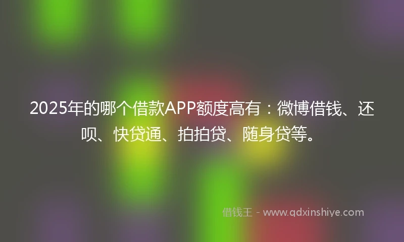 2025年的哪个借款APP额度高有：微博借钱、还呗、快贷通、拍拍贷、随身贷等。