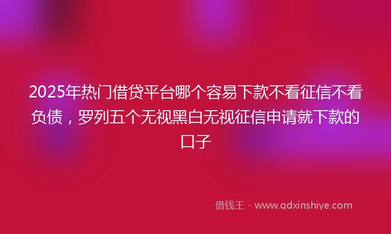 2025年热门借贷平台哪个容易下款不看征信不看负债，罗列五个无视黑白无视征信申请就下款的口子