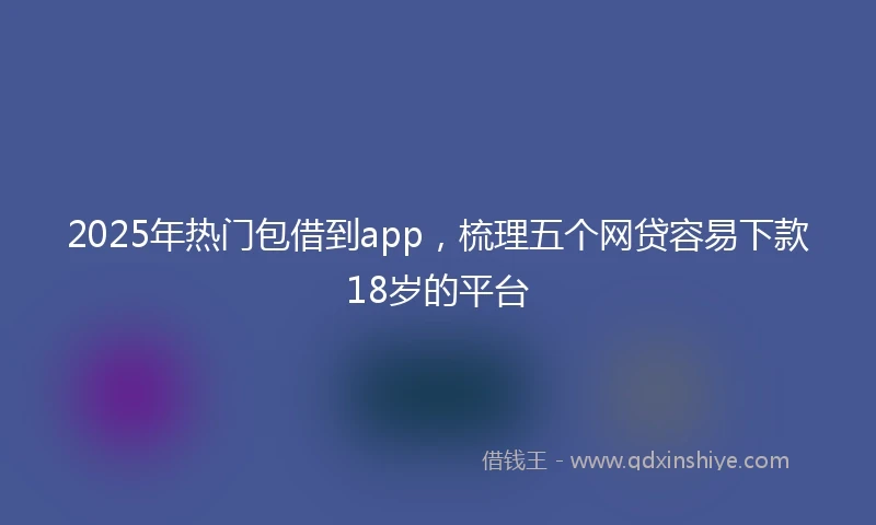 2025年热门包借到app，梳理五个网贷容易下款18岁的平台
