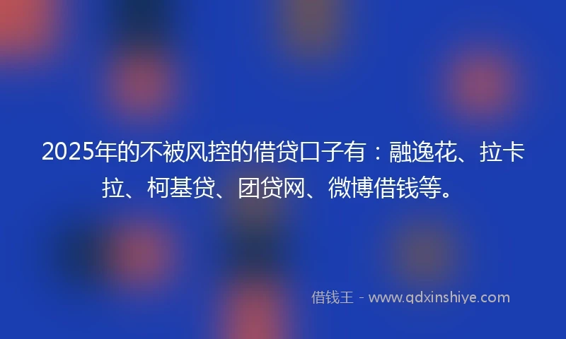 2025年的不被风控的借贷口子有：融逸花、拉卡拉、柯基贷、团贷网、微博借钱等。