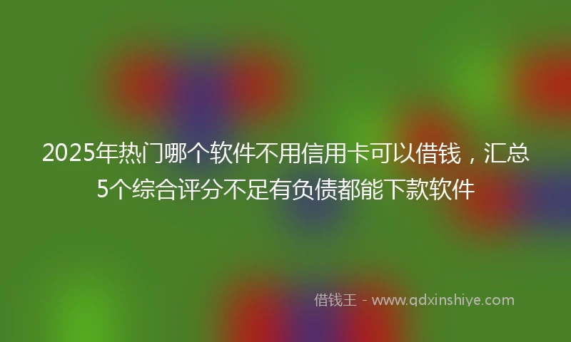 2025年热门哪个软件不用信用卡可以借钱，汇总5个综合评分不足有负债都能下款软件
