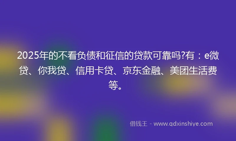 2025年的不看负债和征信的贷款可靠吗?有：e微贷、你我贷、信用卡贷、京东金融、美团生活费等。