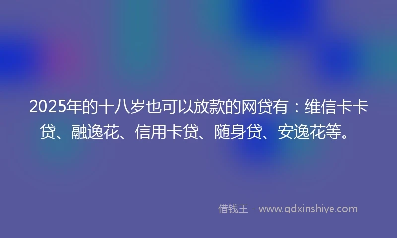 2025年的十八岁也可以放款的网贷有：维信卡卡贷、融逸花、信用卡贷、随身贷、安逸花等。
