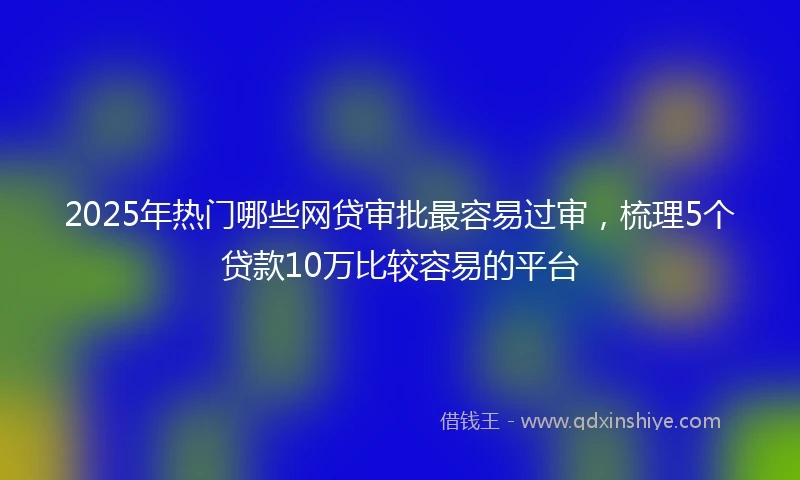 2025年热门哪些网贷审批最容易过审，梳理5个贷款10万比较容易的平台