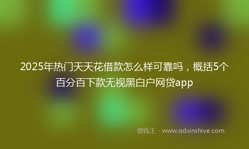 2025年热门天天花借款怎么样可靠吗，概括5个百分百下款无视黑白户网贷app