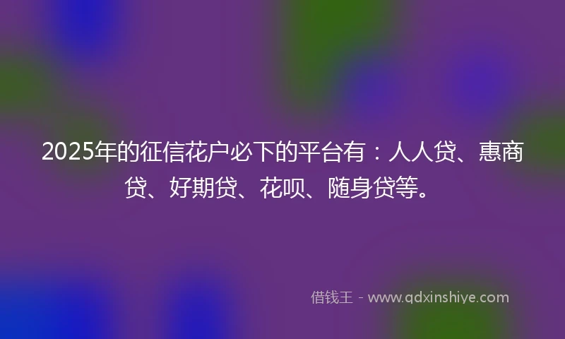 2025年的征信花户必下的平台有：人人贷、惠商贷、好期贷、花呗、随身贷等。
