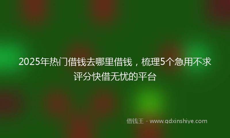 2025年热门借钱去哪里借钱，梳理5个急用不求评分快借无忧的平台
