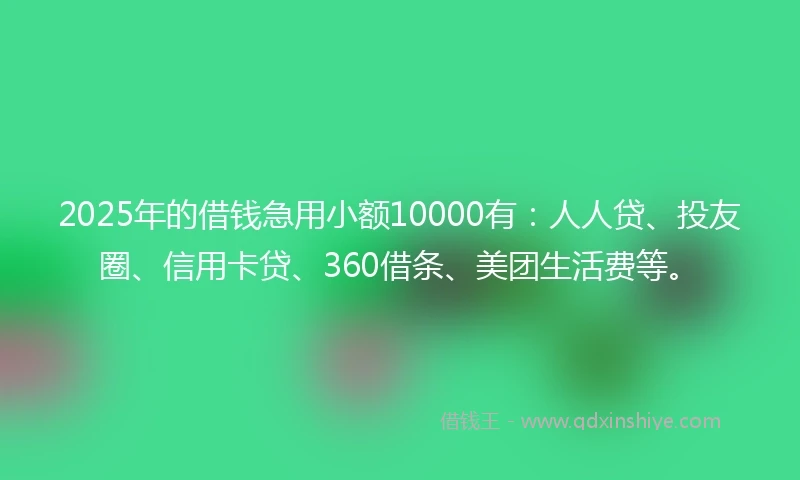 2025年的借钱急用小额10000有：人人贷、投友圈、信用卡贷、360借条、美团生活费等。