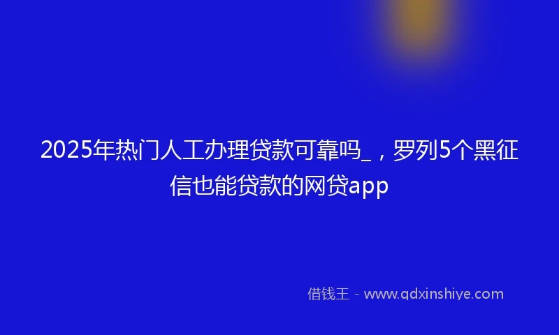 2025年热门人工办理贷款可靠吗_，罗列5个黑征信也能贷款的网贷app