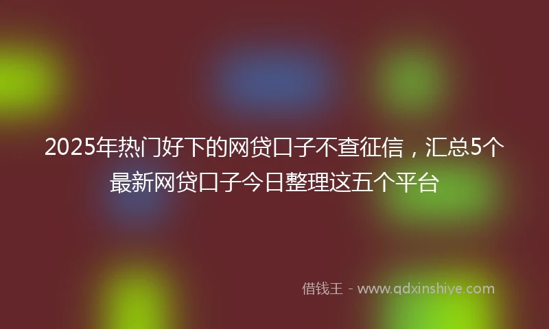 2025年热门好下的网贷口子不查征信，汇总5个最新网贷口子今日整理这五个平台