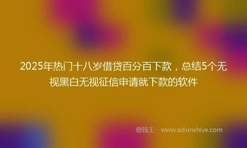 2025年热门十八岁借贷百分百下款，总结5个无视黑白无视征信申请就下款的软件