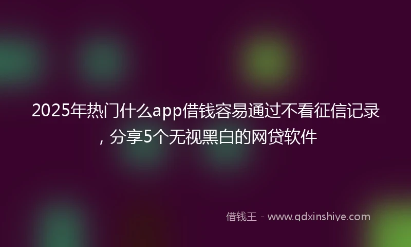 2025年热门什么app借钱容易通过不看征信记录，分享5个无视黑白的网贷软件