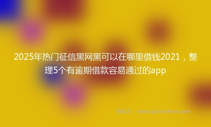 2025年热门征信黑网黑可以在哪里借钱2021，整理5个有逾期借款容易通过的app