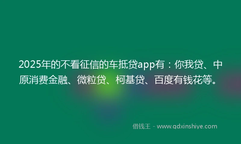 2025年的不看征信的车抵贷app有：你我贷、中原消费金融、微粒贷、柯基贷、百度有钱花等。