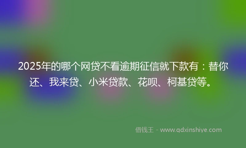 2025年的哪个网贷不看逾期征信就下款有：替你还、我来贷、小米贷款、花呗、柯基贷等。